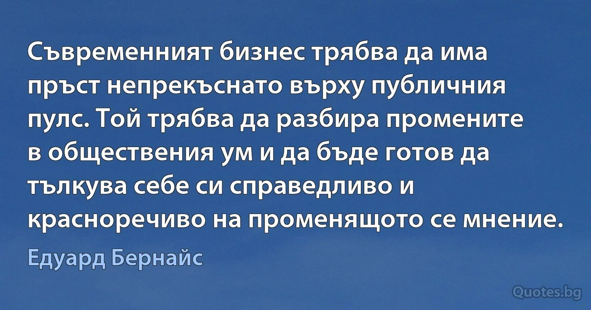 Съвременният бизнес трябва да има пръст непрекъснато върху публичния пулс. Той трябва да разбира промените в обществения ум и да бъде готов да тълкува себе си справедливо и красноречиво на променящото се мнение. (Едуард Бернайс)