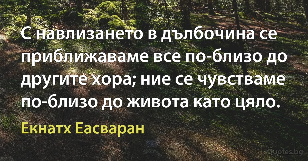 С навлизането в дълбочина се приближаваме все по-близо до другите хора; ние се чувстваме по-близо до живота като цяло. (Екнатх Еасваран)