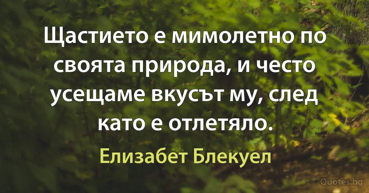 Щастието е мимолетно по своята природа, и често усещаме вкусът му, след като е отлетяло. (Елизабет Блекуел)