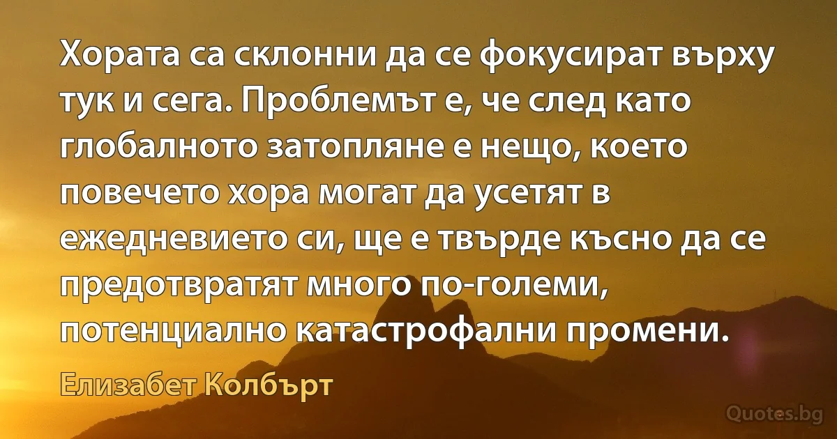 Хората са склонни да се фокусират върху тук и сега. Проблемът е, че след като глобалното затопляне е нещо, което повечето хора могат да усетят в ежедневието си, ще е твърде късно да се предотвратят много по-големи, потенциално катастрофални промени. (Елизабет Колбърт)