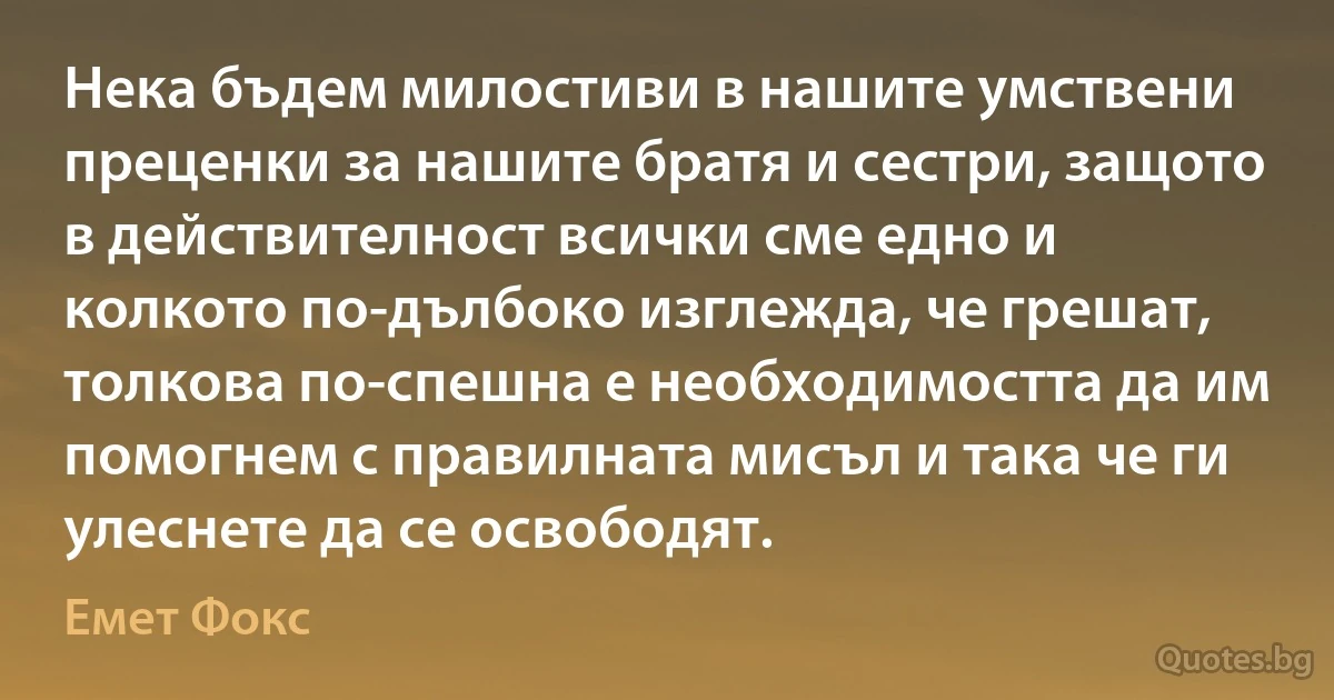 Нека бъдем милостиви в нашите умствени преценки за нашите братя и сестри, защото в действителност всички сме едно и колкото по-дълбоко изглежда, че грешат, толкова по-спешна е необходимостта да им помогнем с правилната мисъл и така че ги улеснете да се освободят. (Емет Фокс)