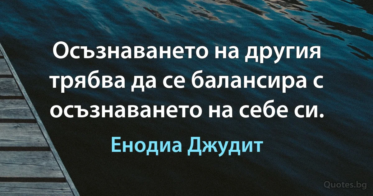 Осъзнаването на другия трябва да се балансира с осъзнаването на себе си. (Енодиа Джудит)