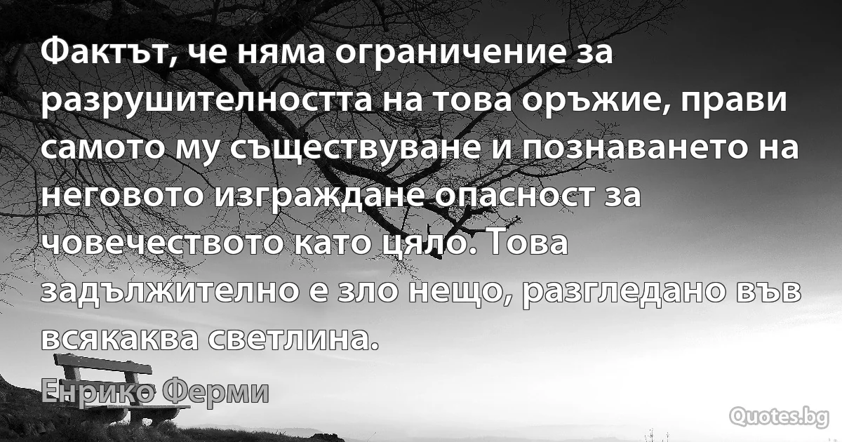 Фактът, че няма ограничение за разрушителността на това оръжие, прави самото му съществуване и познаването на неговото изграждане опасност за човечеството като цяло. Това задължително е зло нещо, разгледано във всякаква светлина. (Енрико Ферми)