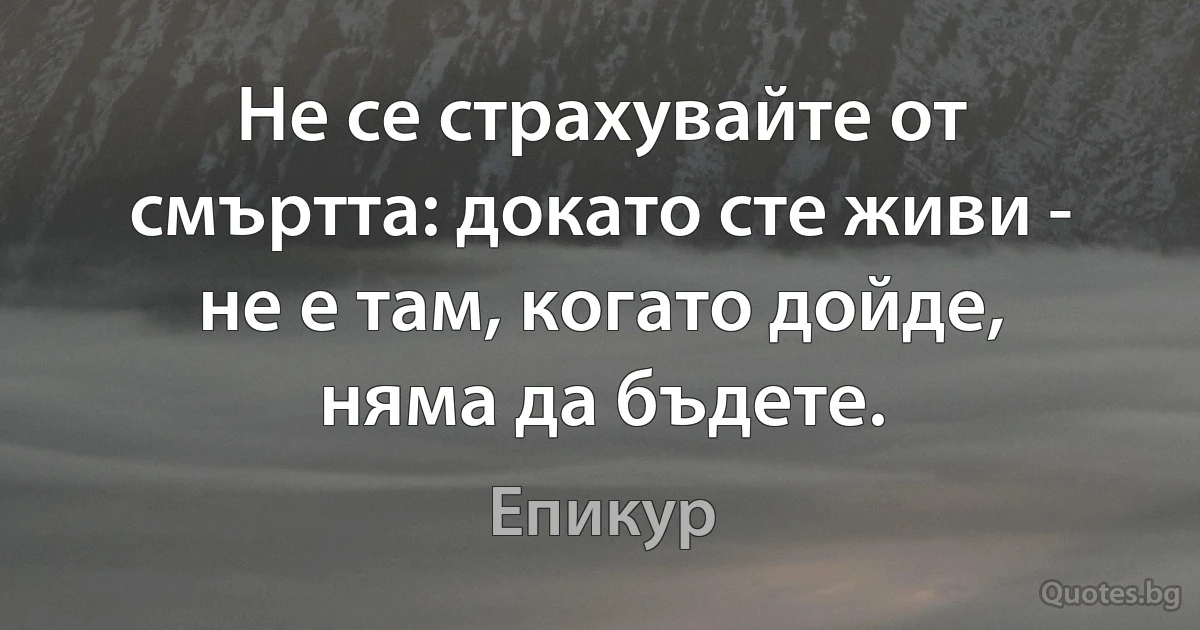 Не се страхувайте от смъртта: докато сте живи - не е там, когато дойде, няма да бъдете. (Епикур)