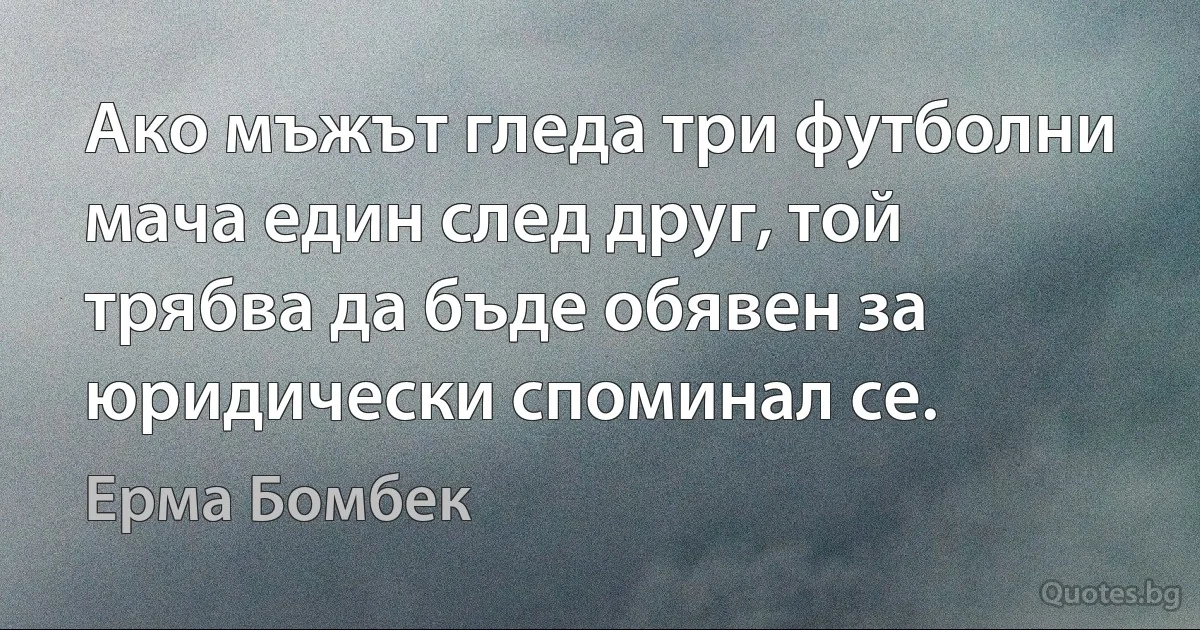 Ако мъжът гледа три футболни мача един след друг, той трябва да бъде обявен за юридически споминал се. (Ерма Бомбек)