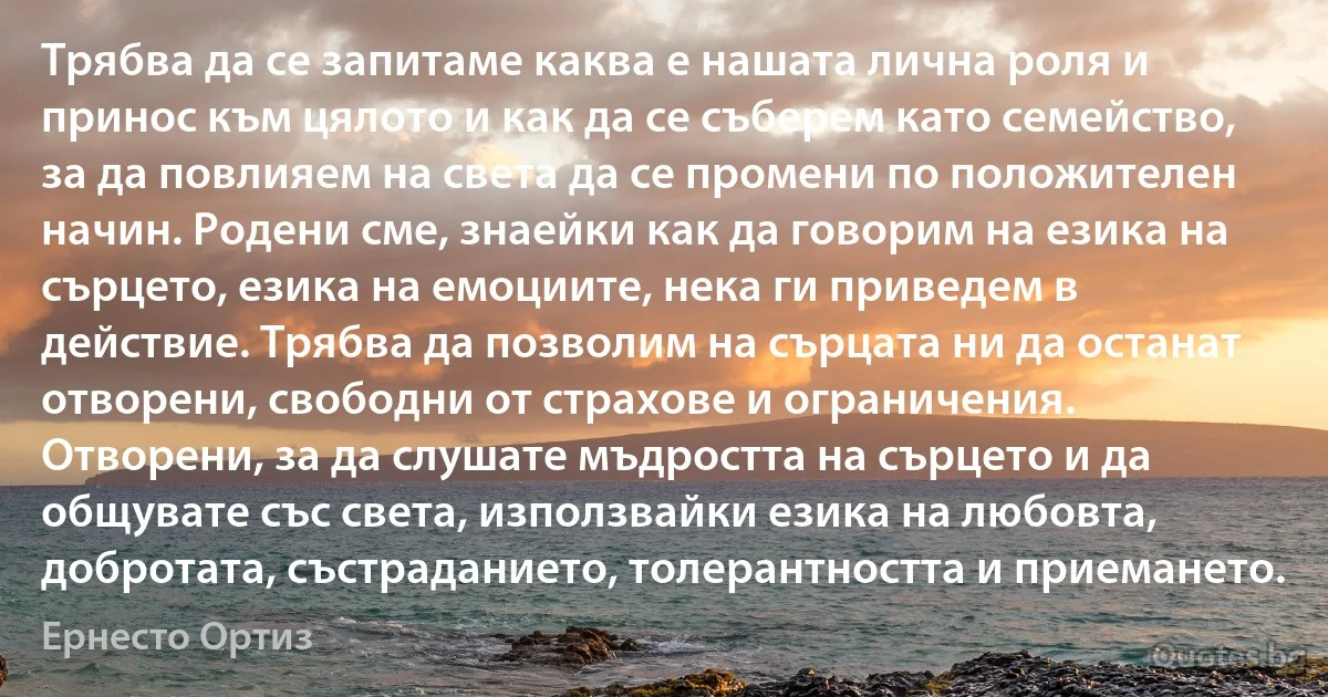 Трябва да се запитаме каква е нашата лична роля и принос към цялото и как да се съберем като семейство, за да повлияем на света да се промени по положителен начин. Родени сме, знаейки как да говорим на езика на сърцето, езика на емоциите, нека ги приведем в действие. Трябва да позволим на сърцата ни да останат отворени, свободни от страхове и ограничения. Отворени, за да слушате мъдростта на сърцето и да общувате със света, използвайки езика на любовта, добротата, състраданието, толерантността и приемането. (Ернесто Ортиз)