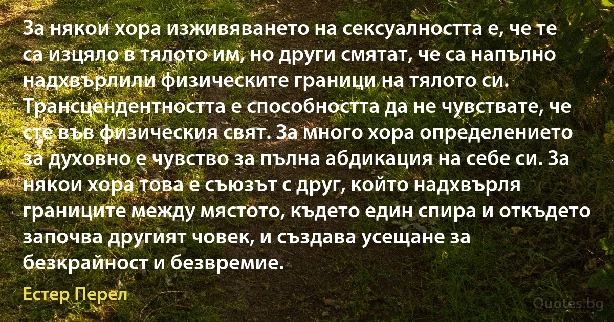 За някои хора изживяването на сексуалността е, че те са изцяло в тялото им, но други смятат, че са напълно надхвърлили физическите граници на тялото си. Трансцендентността е способността да не чувствате, че сте във физическия свят. За много хора определението за духовно е чувство за пълна абдикация на себе си. За някои хора това е съюзът с друг, който надхвърля границите между мястото, където един спира и откъдето започва другият човек, и създава усещане за безкрайност и безвремие. (Естер Перел)