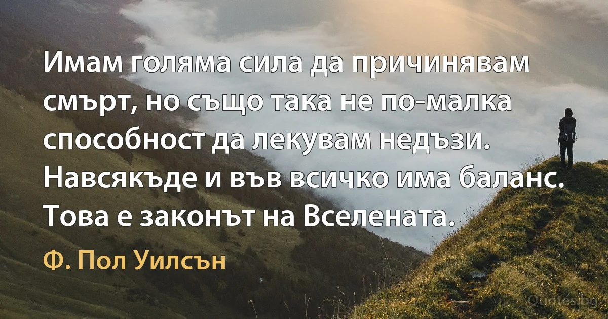 Имам голяма сила да причинявам смърт, но също така не по-малка способност да лекувам недъзи. Навсякъде и във всичко има баланс. Това е законът на Вселената. (Ф. Пол Уилсън)