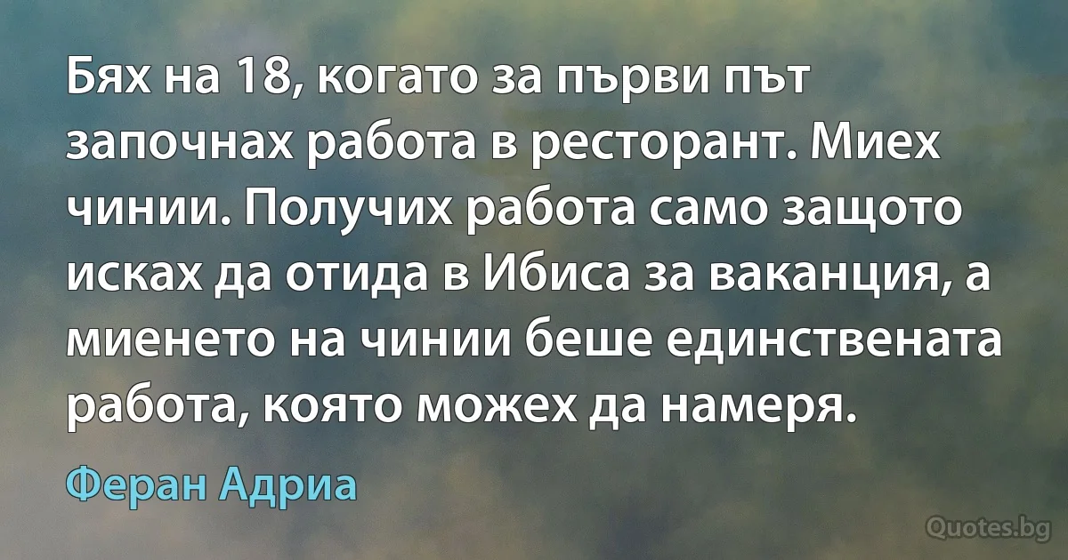 Бях на 18, когато за първи път започнах работа в ресторант. Миех чинии. Получих работа само защото исках да отида в Ибиса за ваканция, а миенето на чинии беше единствената работа, която можех да намеря. (Феран Адриа)