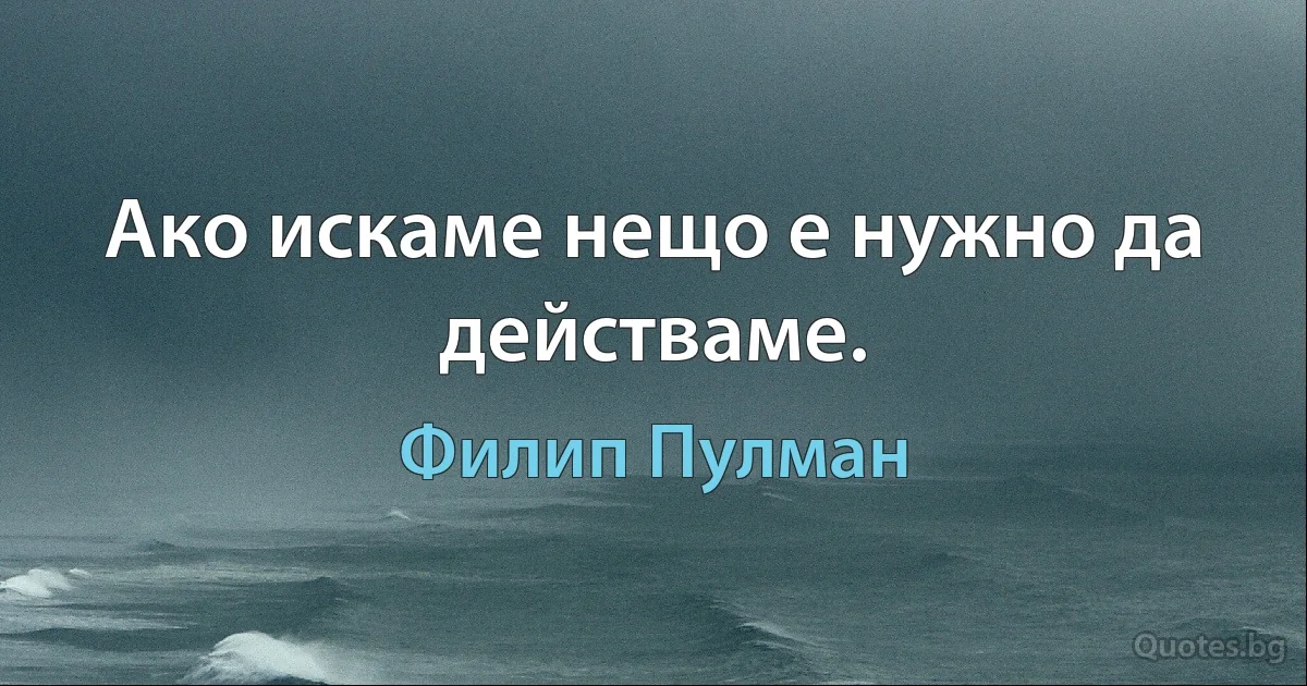 Ако искаме нещо е нужно да действаме. (Филип Пулман)