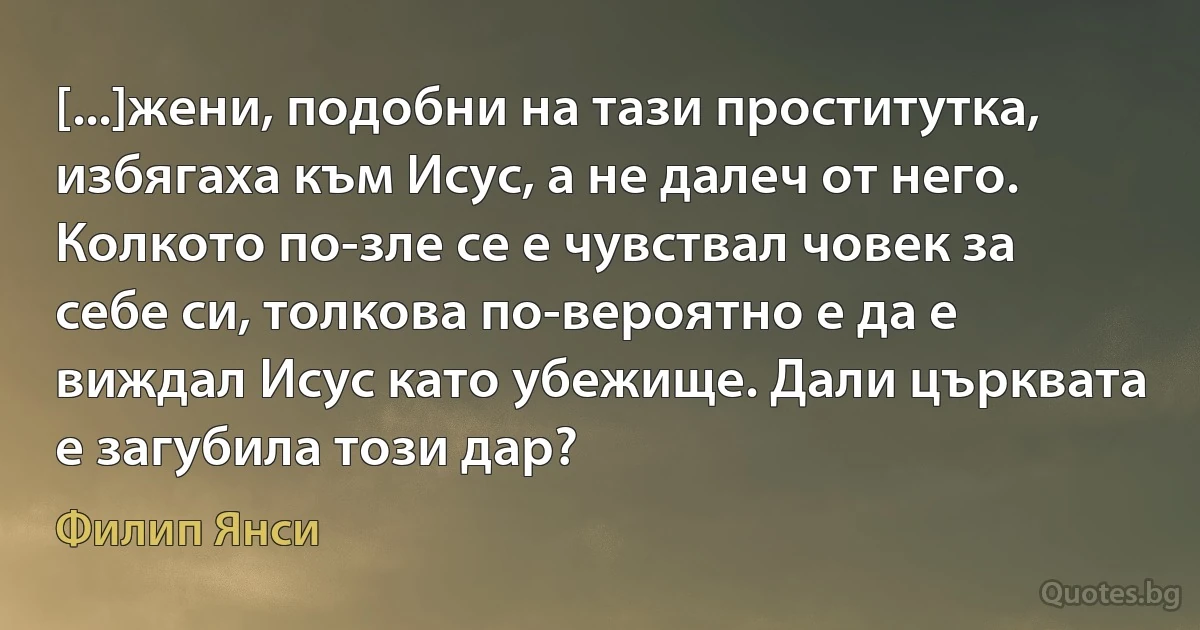 [...]жени, подобни на тази проститутка, избягаха към Исус, а не далеч от него. Колкото по-зле се е чувствал човек за себе си, толкова по-вероятно е да е виждал Исус като убежище. Дали църквата е загубила този дар? (Филип Янси)