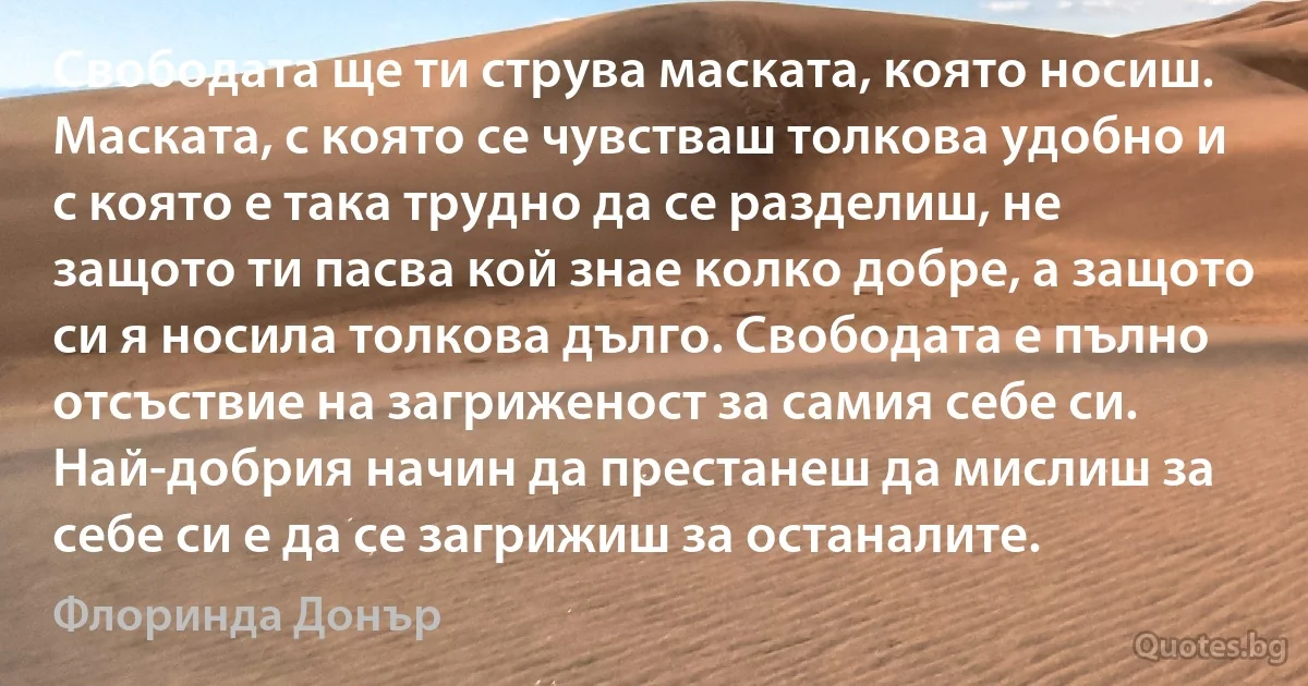 Свободата ще ти струва маската, която носиш. Маската, с която се чувстваш толкова удобно и с която е така трудно да се разделиш, не защото ти пасва кой знае колко добре, а защото си я носила толкова дълго. Свободата е пълно отсъствие на загриженост за самия себе си. Най-добрия начин да престанеш да мислиш за себе си е да се загрижиш за останалите. (Флоринда Донър)