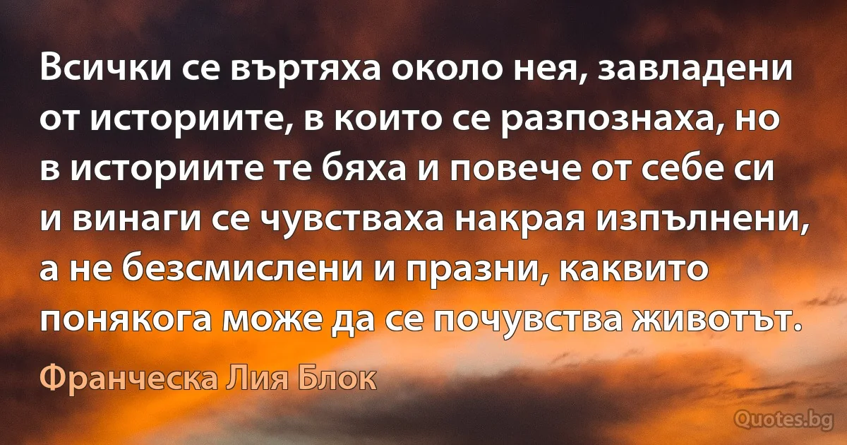 Всички се въртяха около нея, завладени от историите, в които се разпознаха, но в историите те бяха и повече от себе си и винаги се чувстваха накрая изпълнени, а не безсмислени и празни, каквито понякога може да се почувства животът. (Франческа Лия Блок)