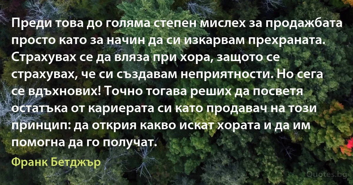 Преди това до голяма степен мислех за продажбата просто като за начин да си изкарвам прехраната. Страхувах се да вляза при хора, защото се страхувах, че си създавам неприятности. Но сега се вдъхнових! Точно тогава реших да посветя остатъка от кариерата си като продавач на този принцип: да открия какво искат хората и да им помогна да го получат. (Франк Бетджър)