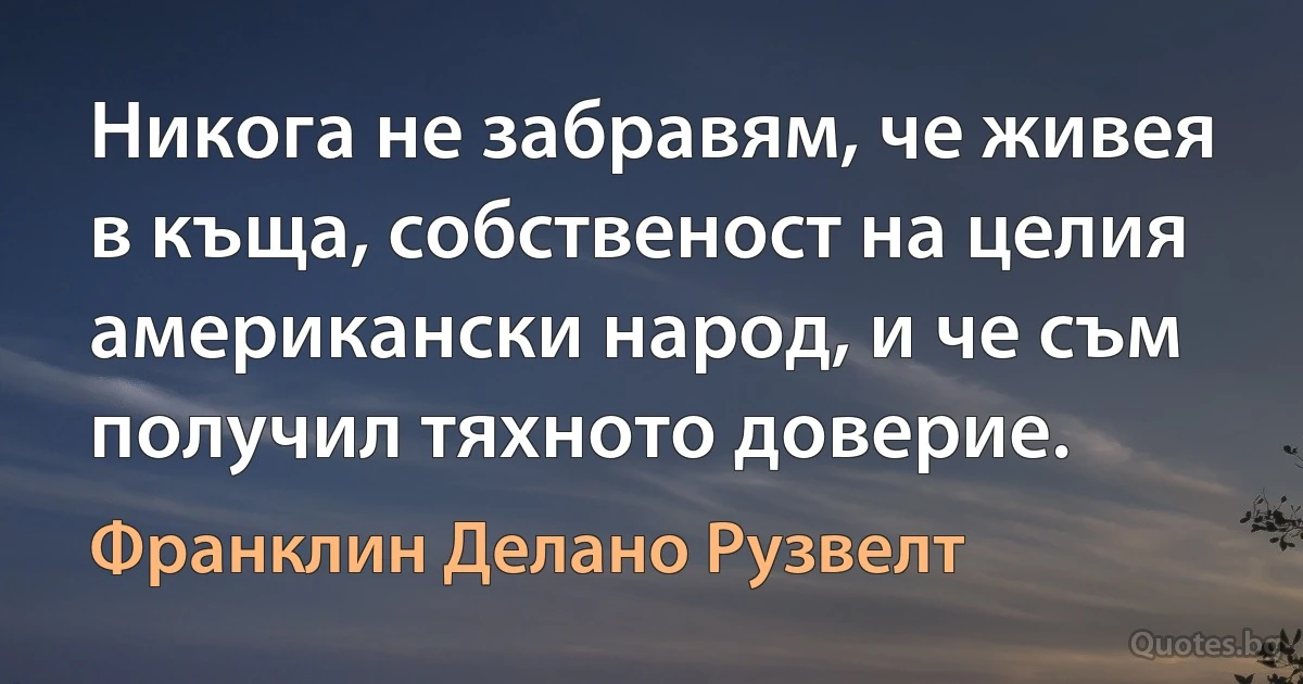 Никога не забравям, че живея в къща, собственост на целия американски народ, и че съм получил тяхното доверие. (Франклин Делано Рузвелт)