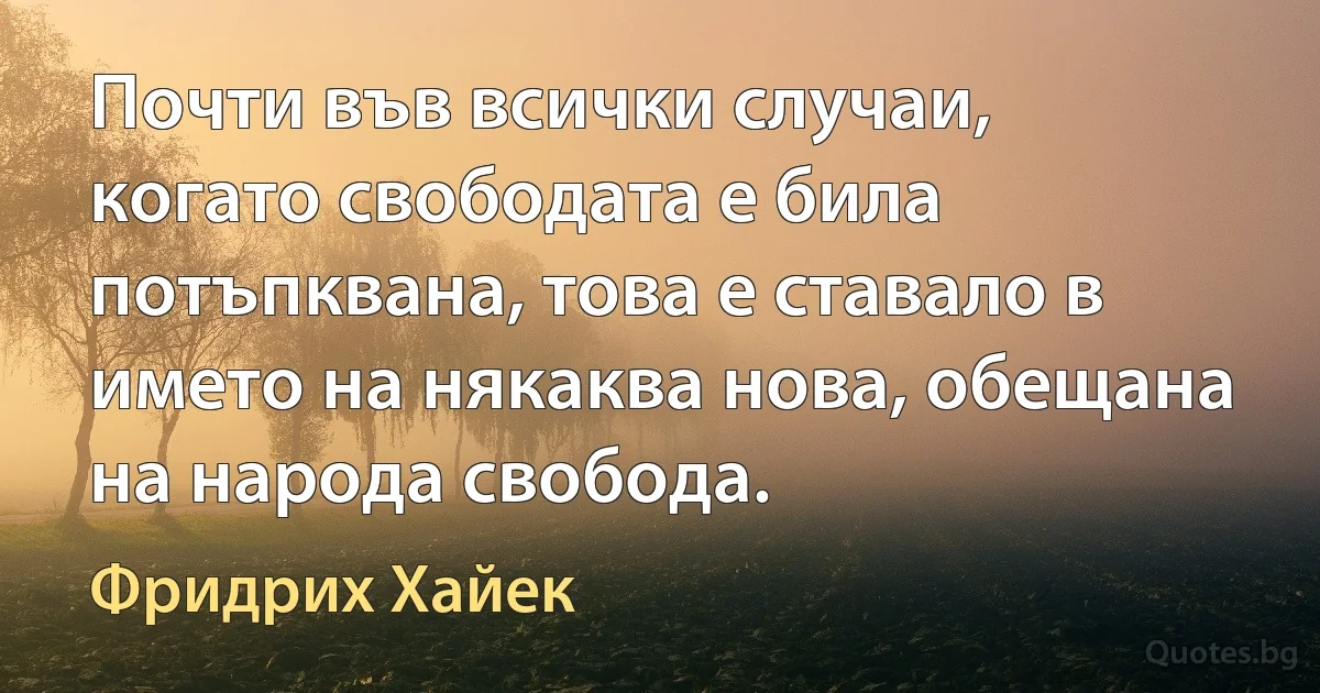 Почти във всички случаи, когато свободата е била потъпквана, това е ставало в името на някаква нова, обещана на народа свобода. (Фридрих Хайек)