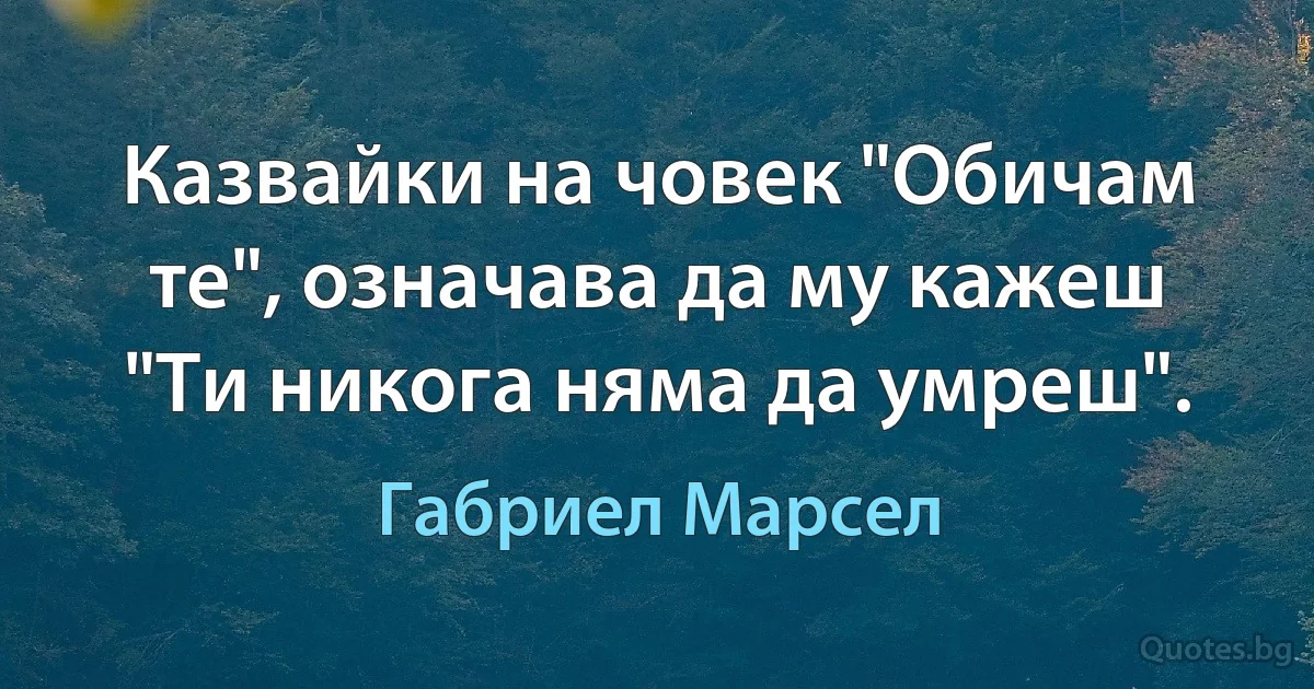 Казвайки на човек "Обичам те", означава да му кажеш "Ти никога няма да умреш". (Габриел Марсел)