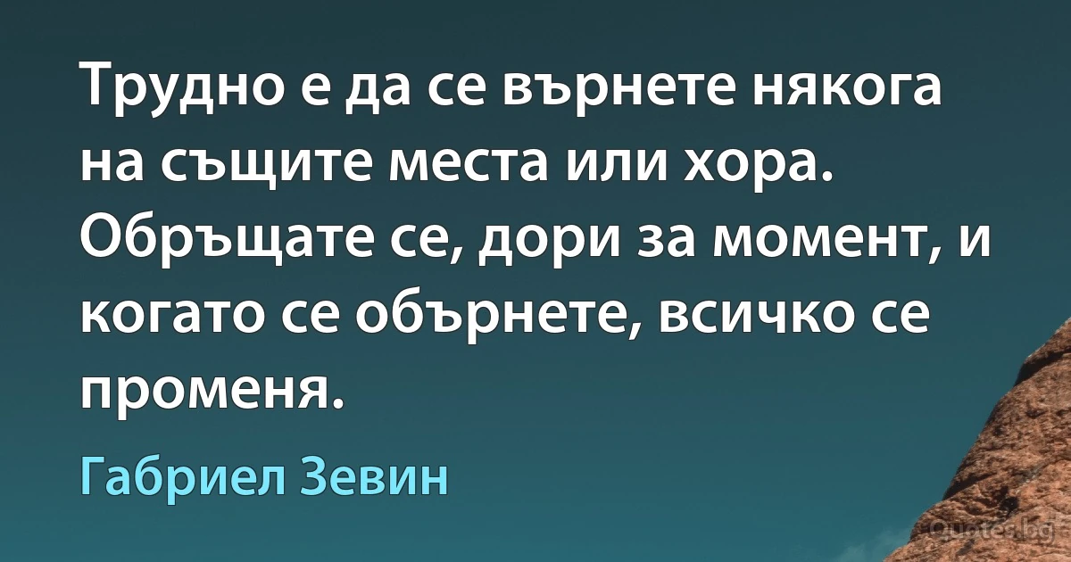 Трудно е да се върнете някога на същите места или хора. Обръщате се, дори за момент, и когато се обърнете, всичко се променя. (Габриел Зевин)