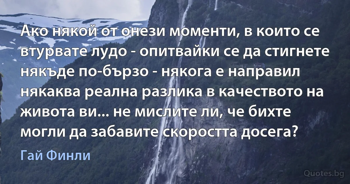 Ако някой от онези моменти, в които се втурвате лудо - опитвайки се да стигнете някъде по-бързо - някога е направил някаква реална разлика в качеството на живота ви... не мислите ли, че бихте могли да забавите скоростта досега? (Гай Финли)