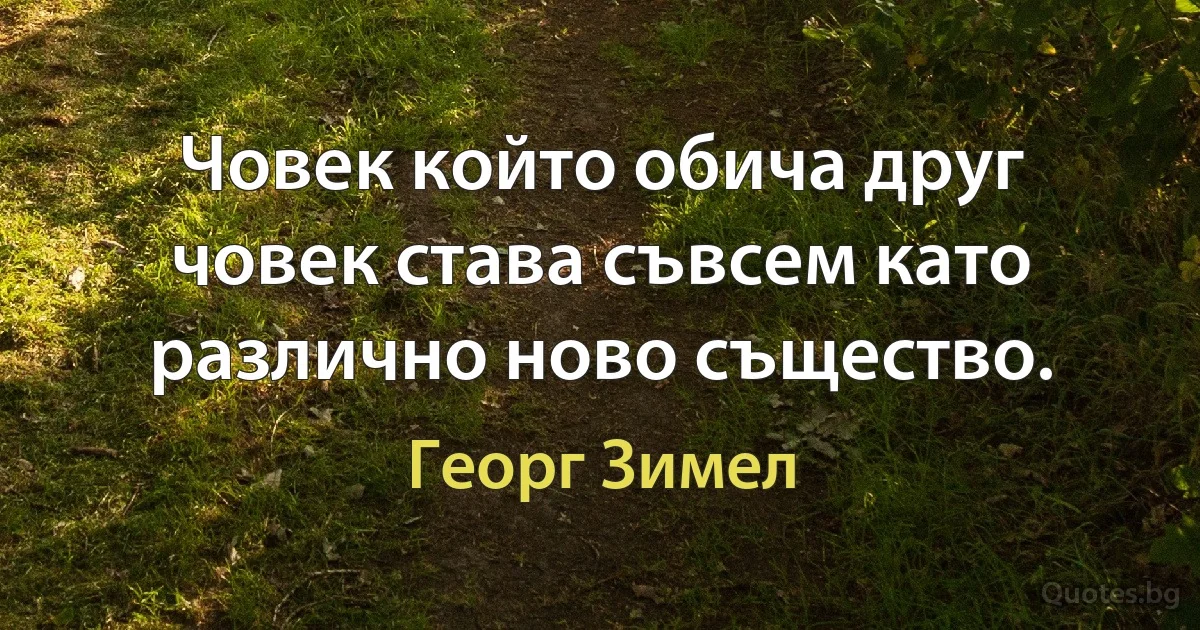 Човек който обича друг човек става съвсем като различно ново същество. (Георг Зимел)