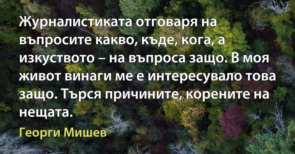 Журналистиката отговаря на въпросите какво, къде, кога, а изкуството – на въпроса защо. В моя живот винаги ме е интересувало това защо. Търся причините, корените на нещата. (Георги Мишев)