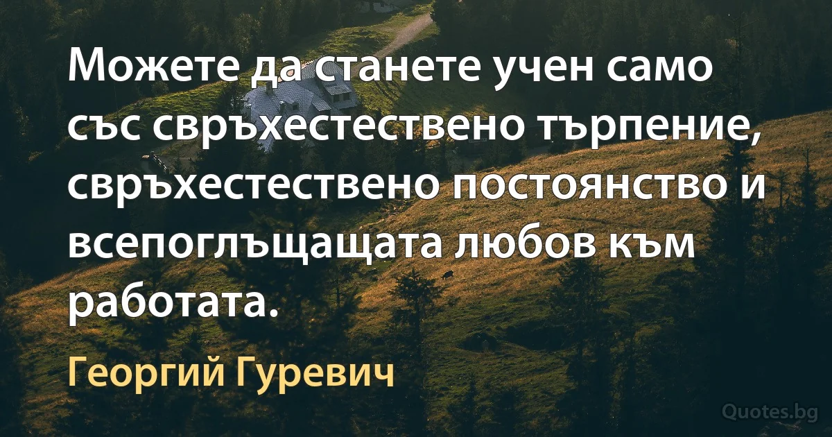 Можете да станете учен само със свръхестествено търпение, свръхестествено постоянство и всепоглъщащата любов към работата. (Георгий Гуревич)