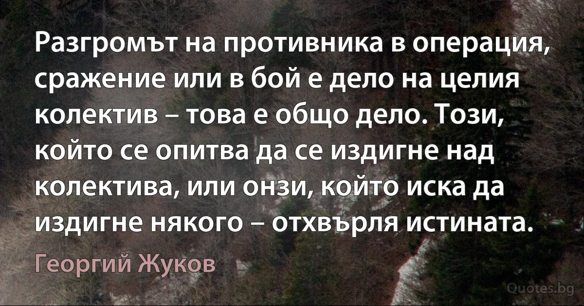 Разгромът на противника в операция, сражение или в бой е дело на целия колектив – това е общо дело. Този, който се опитва да се издигне над колектива, или онзи, който иска да издигне някого – отхвърля истината. (Георгий Жуков)