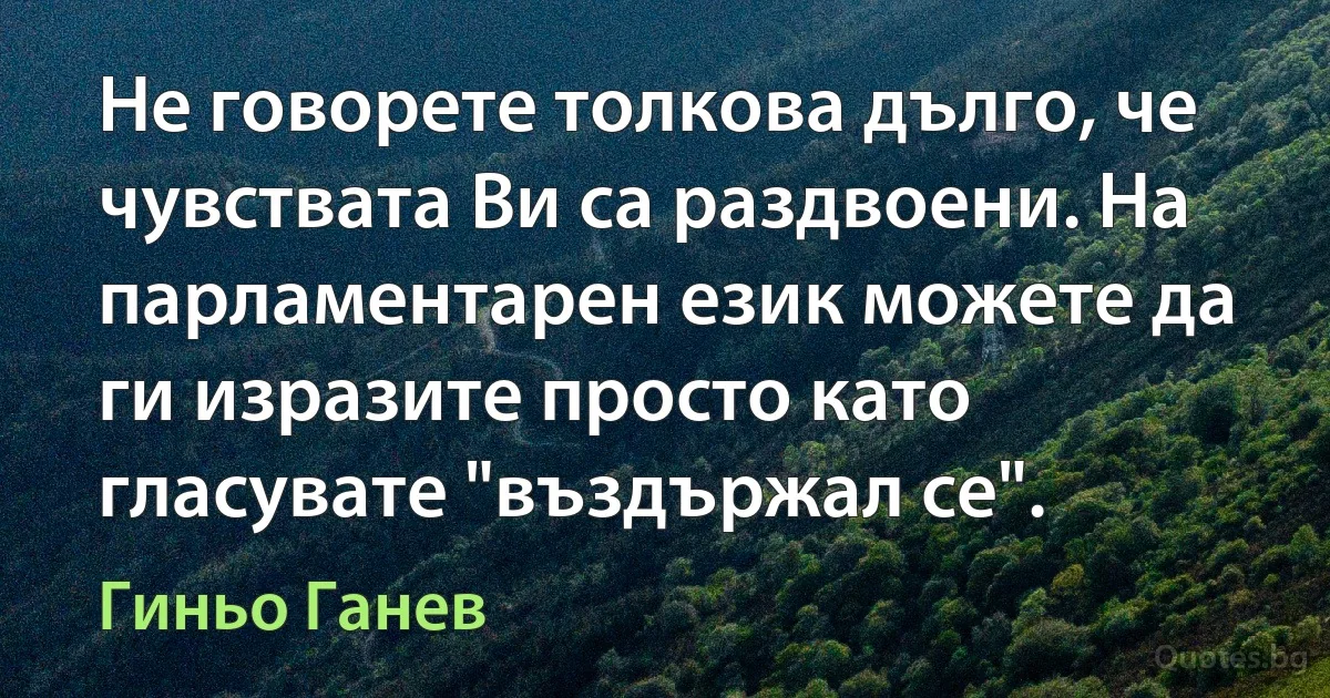 Не говорете толкова дълго, че чувствата Ви са раздвоени. На парламентарен език можете да ги изразите просто като гласувате "въздържал се". (Гиньо Ганев)