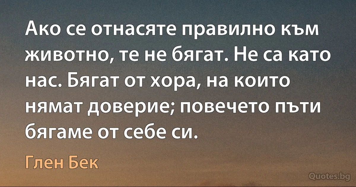 Ако се отнасяте правилно към животно, те не бягат. Не са като нас. Бягат от хора, на които нямат доверие; повечето пъти бягаме от себе си. (Глен Бек)