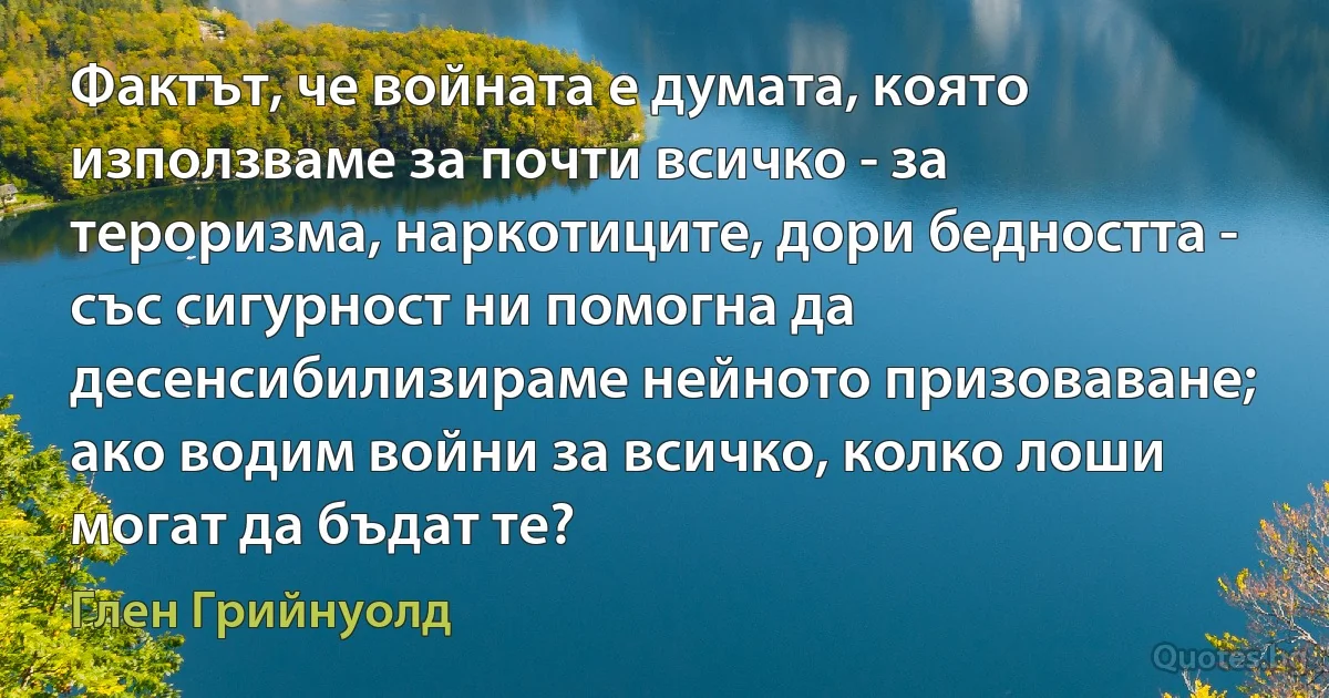 Фактът, че войната е думата, която използваме за почти всичко - за тероризма, наркотиците, дори бедността - със сигурност ни помогна да десенсибилизираме нейното призоваване; ако водим войни за всичко, колко лоши могат да бъдат те? (Глен Грийнуолд)