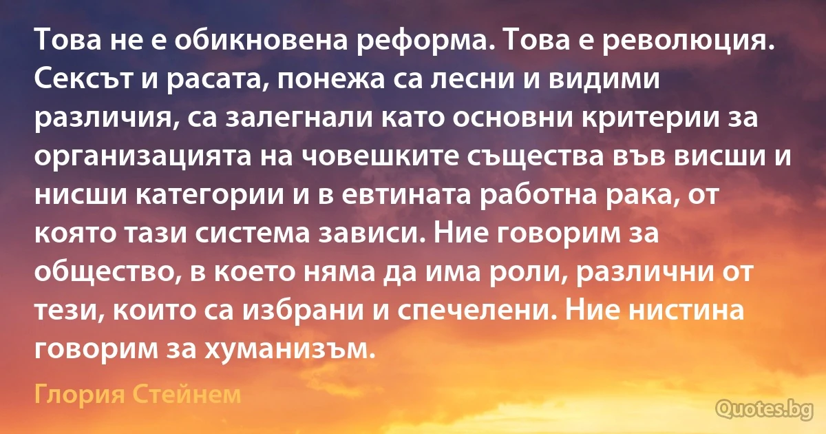 Това не е обикновена реформа. Това е революция. Сексът и расата, понежа са лесни и видими различия, са залегнали като основни критерии за организацията на човешките същества във висши и нисши категории и в евтината работна рака, от която тази система зависи. Ние говорим за общество, в което няма да има роли, различни от тези, които са избрани и спечелени. Ние нистина говорим за хуманизъм. (Глория Стейнем)