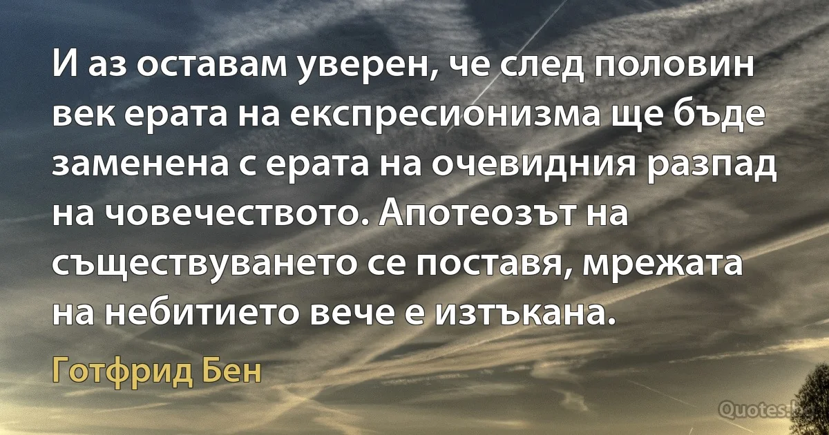 И аз оставам уверен, че след половин век ерата на експресионизма ще бъде заменена с ерата на очевидния разпад на човечеството. Апотеозът на съществуването се поставя, мрежата на небитието вече е изтъкана. (Готфрид Бен)