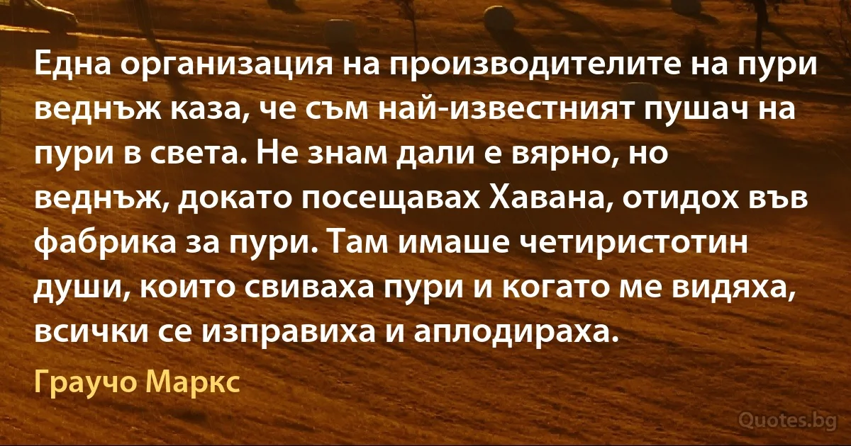 Една организация на производителите на пури веднъж каза, че съм най-известният пушач на пури в света. Не знам дали е вярно, но веднъж, докато посещавах Хавана, отидох във фабрика за пури. Там имаше четиристотин души, които свиваха пури и когато ме видяха, всички се изправиха и аплодираха. (Граучо Маркс)