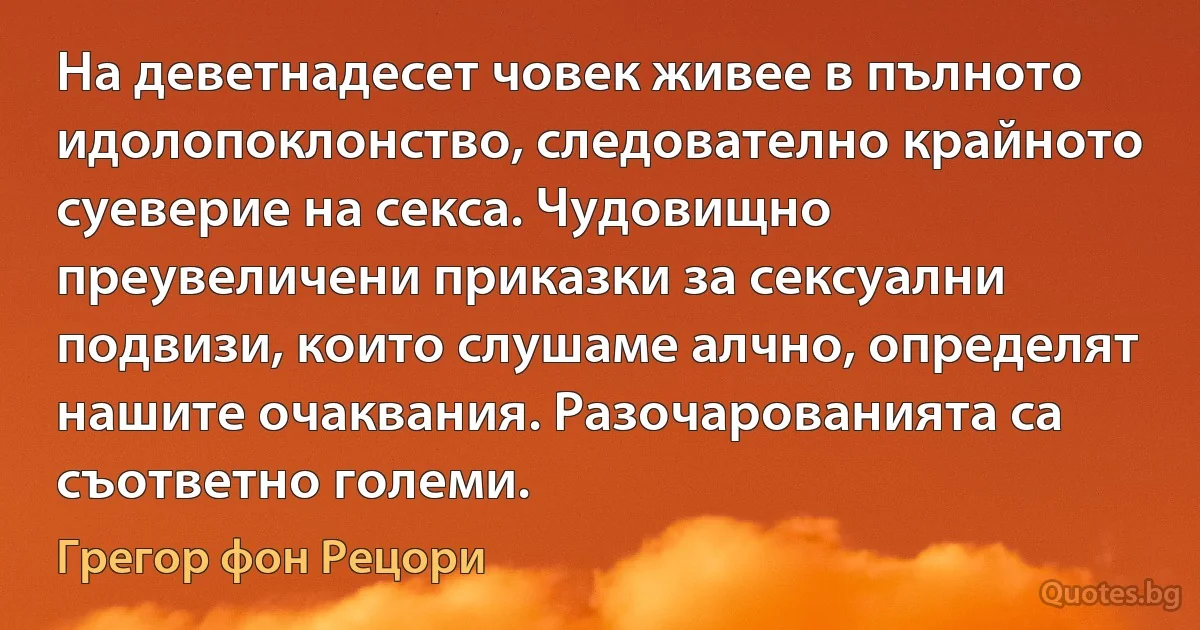 На деветнадесет човек живее в пълното идолопоклонство, следователно крайното суеверие на секса. Чудовищно преувеличени приказки за сексуални подвизи, които слушаме алчно, определят нашите очаквания. Разочарованията са съответно големи. (Грегор фон Рецори)