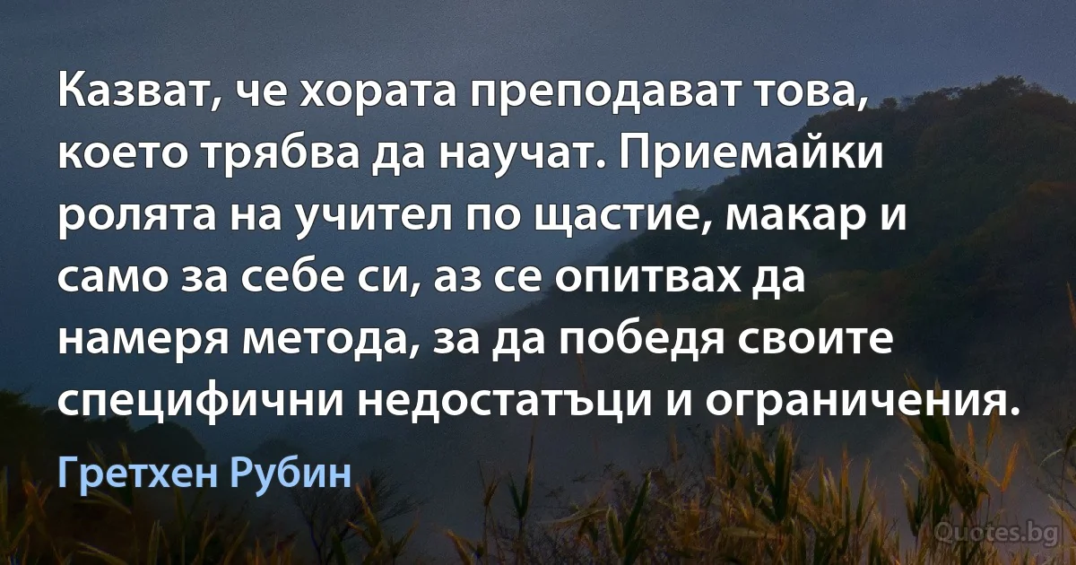 Казват, че хората преподават това, което трябва да научат. Приемайки ролята на учител по щастие, макар и само за себе си, аз се опитвах да намеря метода, за да победя своите специфични недостатъци и ограничения. (Гретхен Рубин)