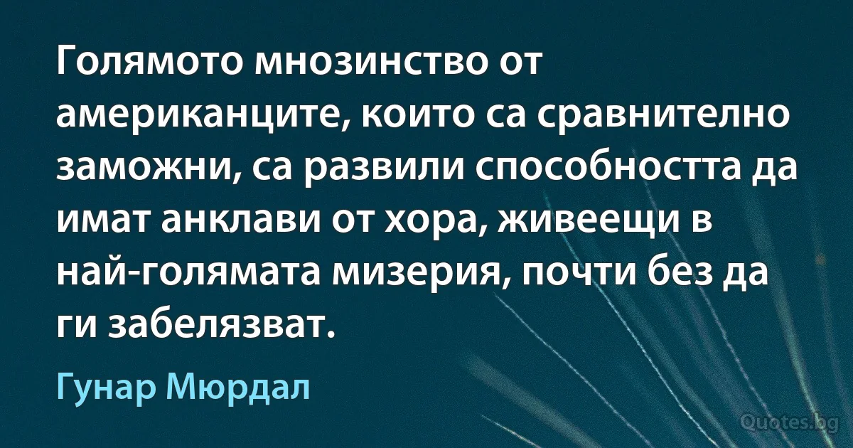 Голямото мнозинство от американците, които са сравнително заможни, са развили способността да имат анклави от хора, живеещи в най-голямата мизерия, почти без да ги забелязват. (Гунар Мюрдал)