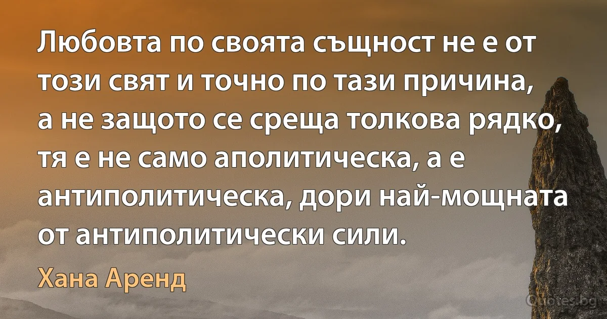 Любовта по своята същност не е от този свят и точно по тази причина, а не защото се среща толкова рядко, тя е не само аполитическа, а е антиполитическа, дори най-мощната от антиполитически сили. (Хана Аренд)