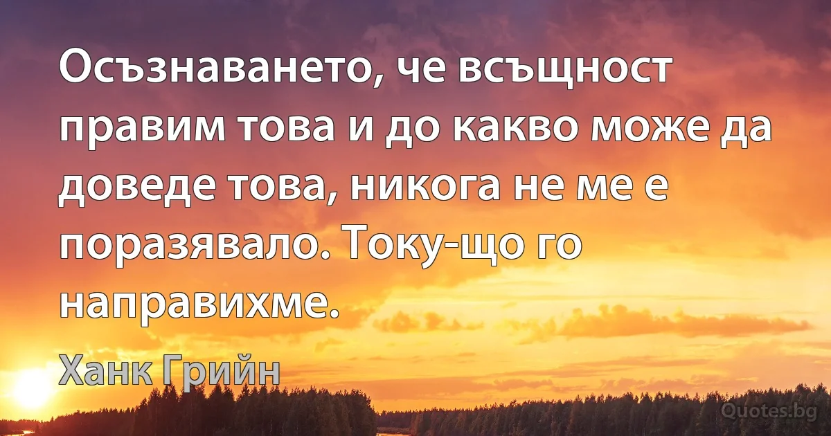 Осъзнаването, че всъщност правим това и до какво може да доведе това, никога не ме е поразявало. Току-що го направихме. (Ханк Грийн)