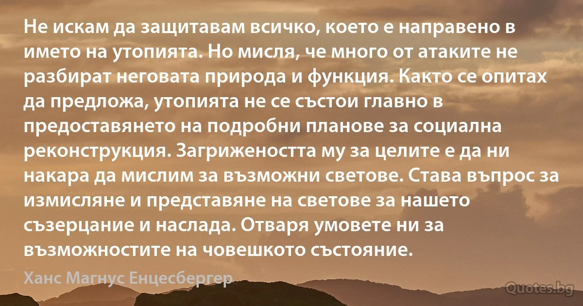 Не искам да защитавам всичко, което е направено в името на утопията. Но мисля, че много от атаките не разбират неговата природа и функция. Както се опитах да предложа, утопията не се състои главно в предоставянето на подробни планове за социална реконструкция. Загрижеността му за целите е да ни накара да мислим за възможни светове. Става въпрос за измисляне и представяне на светове за нашето съзерцание и наслада. Отваря умовете ни за възможностите на човешкото състояние. (Ханс Магнус Енцесбергер)