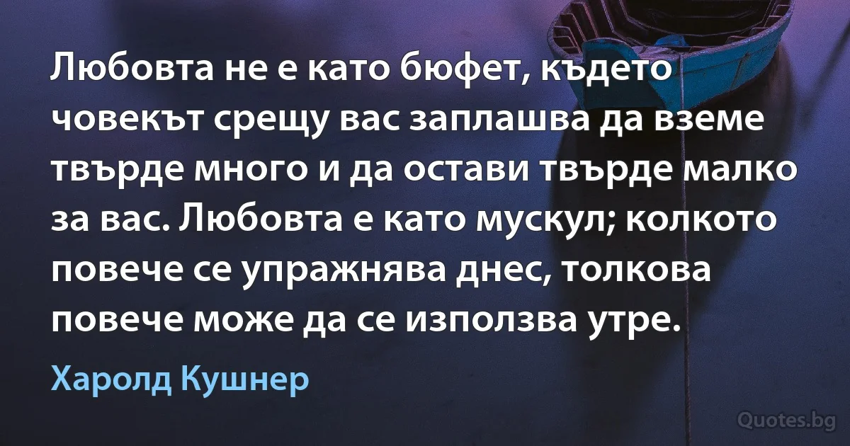 Любовта не е като бюфет, където човекът срещу вас заплашва да вземе твърде много и да остави твърде малко за вас. Любовта е като мускул; колкото повече се упражнява днес, толкова повече може да се използва утре. (Харолд Кушнер)