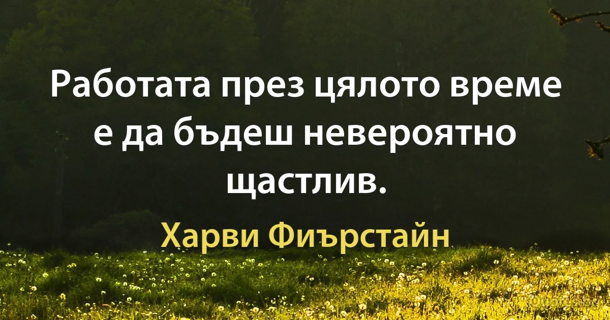 Работата през цялото време е да бъдеш невероятно щастлив. (Харви Фиърстайн)