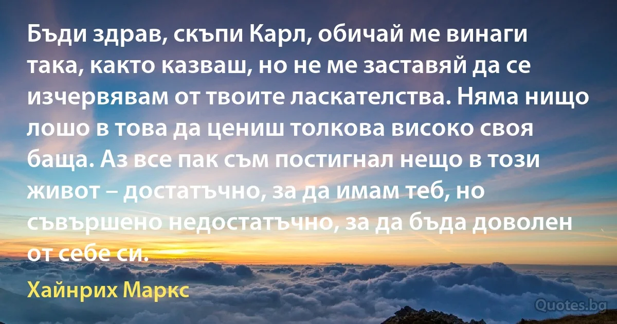 Бъди здрав, скъпи Карл, обичай ме винаги така, както казваш, но не ме заставяй да се изчервявам от твоите ласкателства. Няма нищо лошо в това да цениш толкова високо своя баща. Аз все пак съм постигнал нещо в този живот – достатъчно, за да имам теб, но съвършено недостатъчно, за да бъда доволен от себе си. (Хайнрих Маркс)