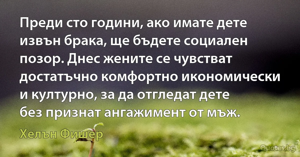 Преди сто години, ако имате дете извън брака, ще бъдете социален позор. Днес жените се чувстват достатъчно комфортно икономически и културно, за да отгледат дете без признат ангажимент от мъж. (Хелън Фишер)