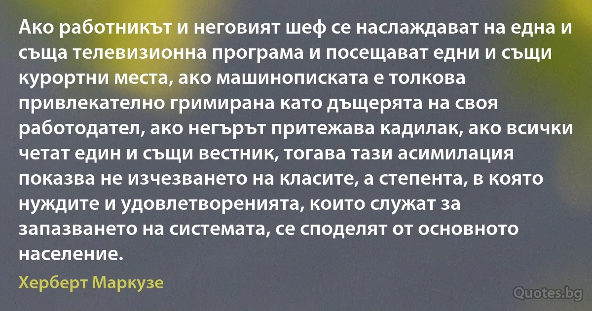 Ако работникът и неговият шеф се наслаждават на една и съща телевизионна програма и посещават едни и същи курортни места, ако машинописката е толкова привлекателно гримирана като дъщерята на своя работодател, ако негърът притежава кадилак, ако всички четат един и същи вестник, тогава тази асимилация показва не изчезването на класите, а степента, в която нуждите и удовлетворенията, които служат за запазването на системата, се споделят от основното население. (Херберт Маркузе)