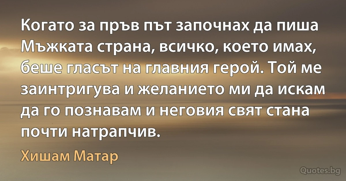 Когато за пръв път започнах да пиша Мъжката страна, всичко, което имах, беше гласът на главния герой. Той ме заинтригува и желанието ми да искам да го познавам и неговия свят стана почти натрапчив. (Хишам Матар)