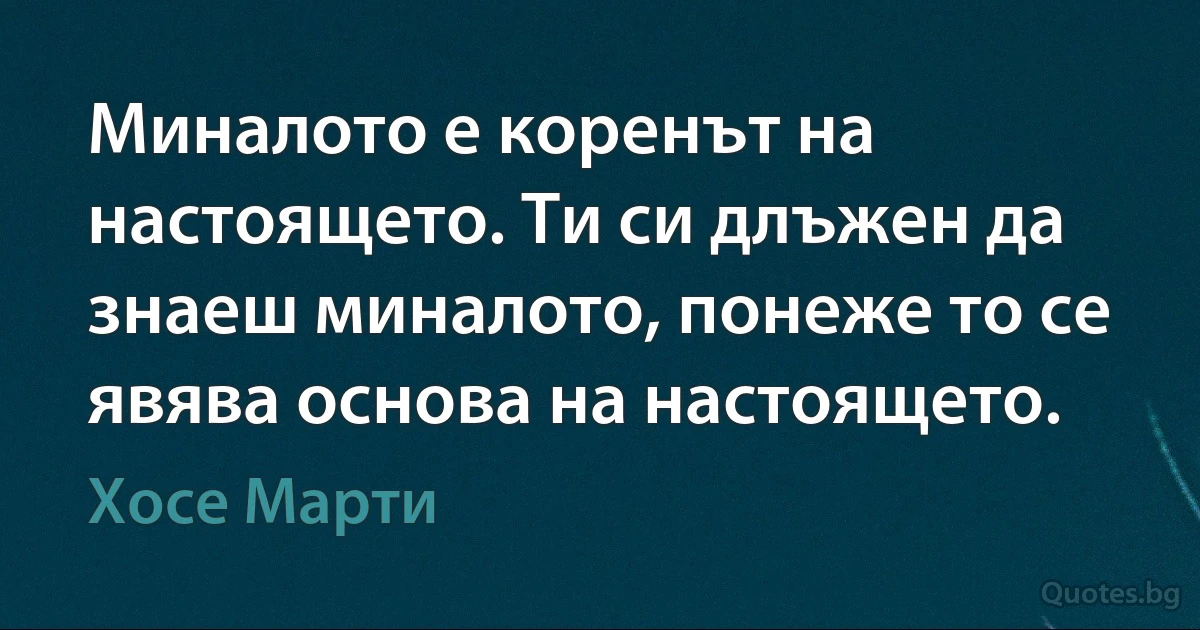 Миналото е коренът на настоящето. Ти си длъжен да знаеш миналото, понеже то се явява основа на настоящето. (Хосе Марти)