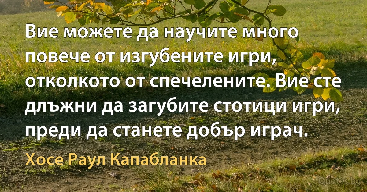 Вие можете да научите много повече от изгубените игри, отколкото от спечелените. Вие сте длъжни да загубите стотици игри, преди да станете добър играч. (Хосе Раул Капабланка)