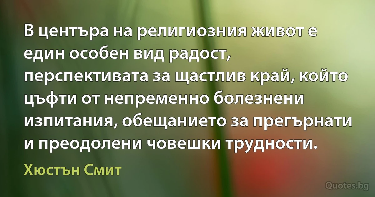 В центъра на религиозния живот е един особен вид радост, перспективата за щастлив край, който цъфти от непременно болезнени изпитания, обещанието за прегърнати и преодолени човешки трудности. (Хюстън Смит)