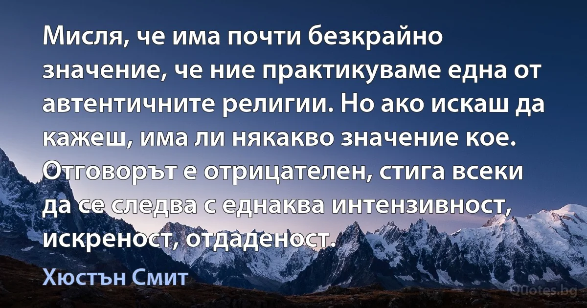 Мисля, че има почти безкрайно значение, че ние практикуваме една от автентичните религии. Но ако искаш да кажеш, има ли някакво значение кое. Отговорът е отрицателен, стига всеки да се следва с еднаква интензивност, искреност, отдаденост. (Хюстън Смит)