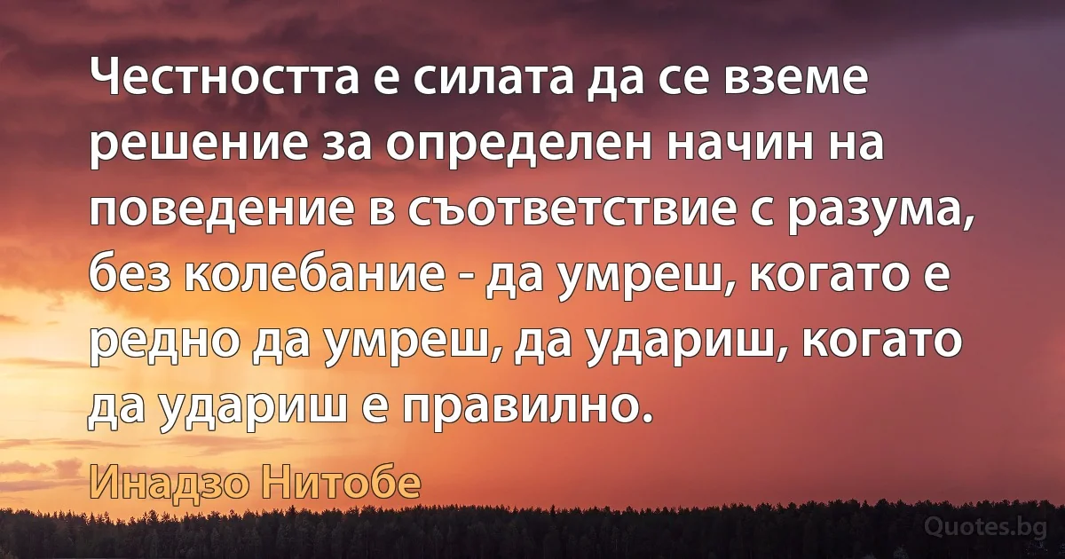 Честността е силата да се вземе решение за определен начин на поведение в съответствие с разума, без колебание - да умреш, когато е редно да умреш, да удариш, когато да удариш е правилно. (Инадзо Нитобе)